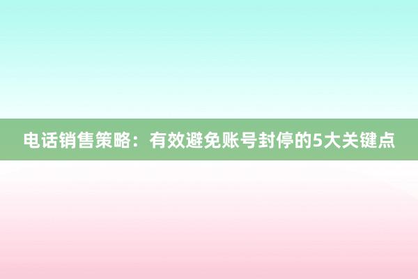 电话销售策略：有效避免账号封停的5大关键点